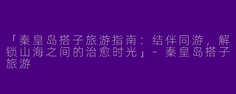 「秦皇岛搭子旅游指南：结伴同游，解锁山海之间的治愈时光」-秦皇岛搭子旅游