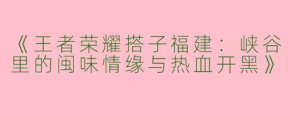 《王者荣耀搭子福建：峡谷里的闽味情缘与热血开黑》