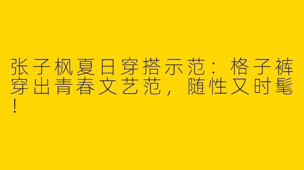 张子枫夏日穿搭示范：格子裤穿出青春文艺范，随性又时髦！