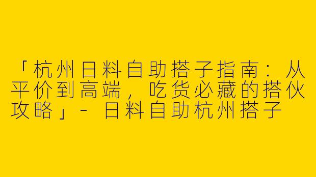 「杭州日料自助搭子指南：从平价到高端，吃货必藏的搭伙攻略」-日料自助杭州搭子