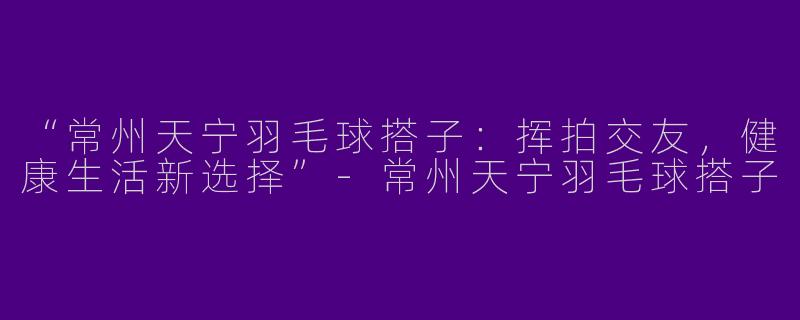 “常州天宁羽毛球搭子：挥拍交友，健康生活新选择”-常州天宁羽毛球搭子