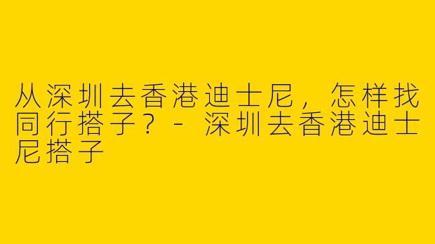 从深圳去香港迪士尼，怎样找同行搭子？-深圳去香港迪士尼搭子