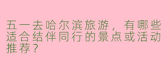 五一去哈尔滨旅游，有哪些适合结伴同行的景点或活动推荐？
