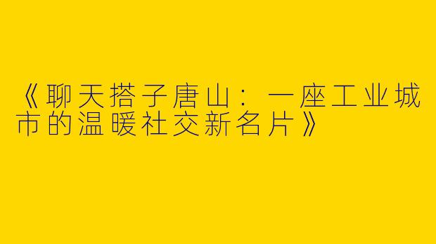 《聊天搭子唐山：一座工业城市的温暖社交新名片》