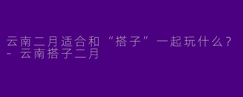 云南二月适合和“搭子”一起玩什么？-云南搭子二月