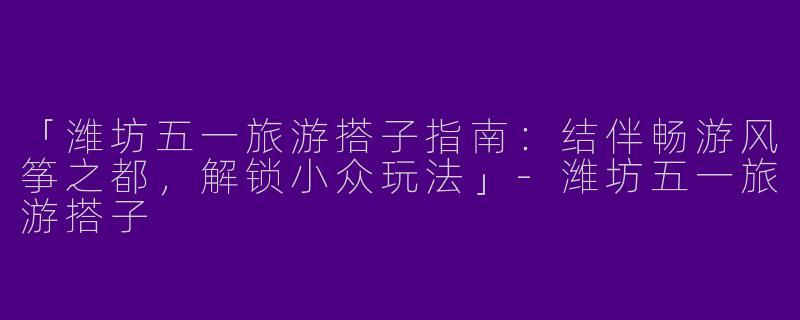 「潍坊五一旅游搭子指南：结伴畅游风筝之都，解锁小众玩法」-潍坊五一旅游搭子