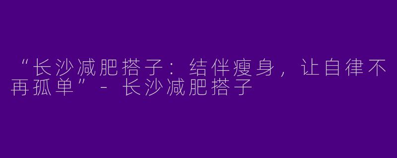 “长沙减肥搭子：结伴瘦身，让自律不再孤单”-长沙减肥搭子