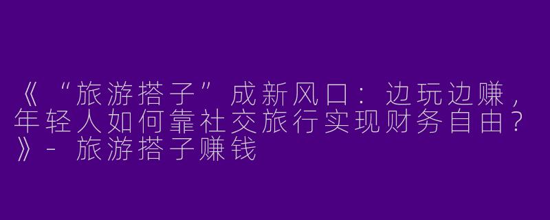 《“旅游搭子”成新风口：边玩边赚，年轻人如何靠社交旅行实现财务自由？》-旅游搭子赚钱