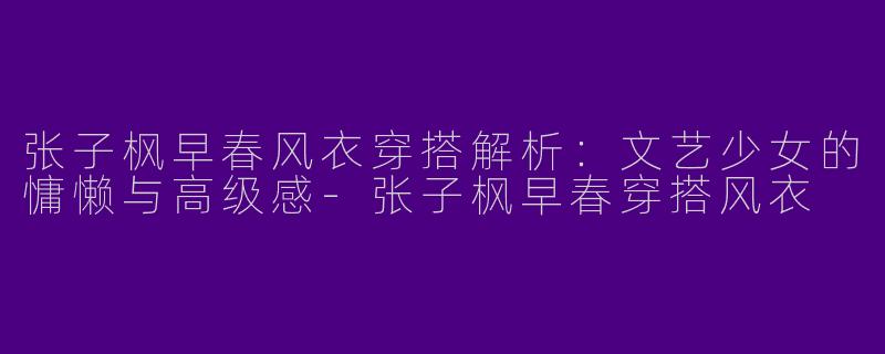 张子枫早春风衣穿搭解析：文艺少女的慵懒与高级感-张子枫早春穿搭风衣