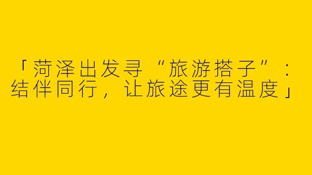 「菏泽出发寻“旅游搭子”：结伴同行，让旅途更有温度」