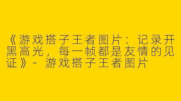 《游戏搭子王者图片：记录开黑高光，每一帧都是友情的见证》-游戏搭子王者图片