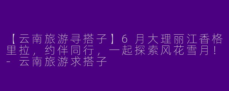 【云南旅游寻搭子】6月大理丽江香格里拉，约伴同行，一起探索风花雪月！-云南旅游求搭子