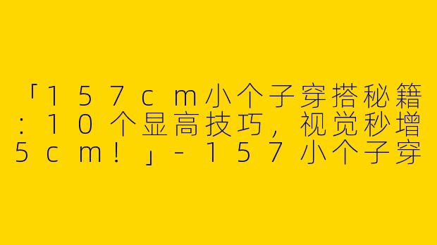 「157cm小个子穿搭秘籍：10个显高技巧，视觉秒增5cm！」-157小个子穿搭显高