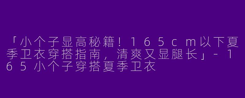 「小个子显高秘籍！165cm以下夏季卫衣穿搭指南，清爽又显腿长」-165小个子穿搭夏季卫衣