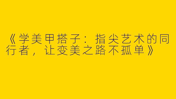 《学美甲搭子：指尖艺术的同行者，让变美之路不孤单》