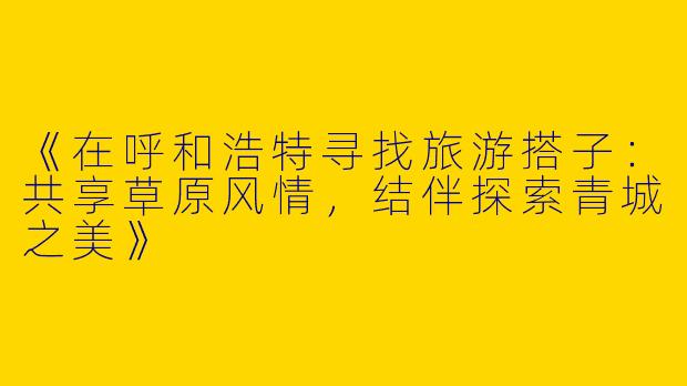 《在呼和浩特寻找旅游搭子：共享草原风情，结伴探索青城之美》