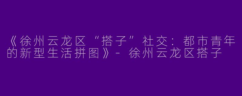 《徐州云龙区“搭子”社交：都市青年的新型生活拼图》-徐州云龙区搭子
