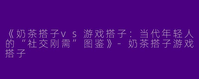《奶茶搭子vs游戏搭子：当代年轻人的“社交刚需”图鉴》-奶茶搭子游戏搭子
