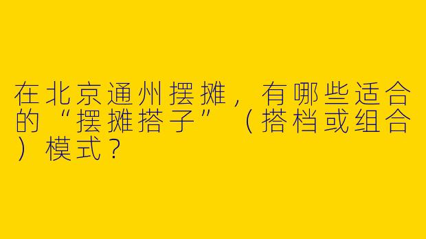 在北京通州摆摊，有哪些适合的“摆摊搭子”（搭档或组合）模式？