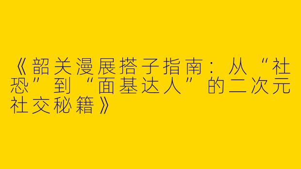 《韶关漫展搭子指南：从“社恐”到“面基达人”的二次元社交秘籍》