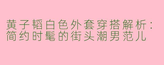 黄子韬白色外套穿搭解析：简约时髦的街头潮男范儿