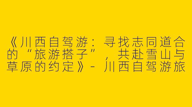 《川西自驾游：寻找志同道合的“旅游搭子”，共赴雪山与草原的约定》-川西自驾游旅游搭子