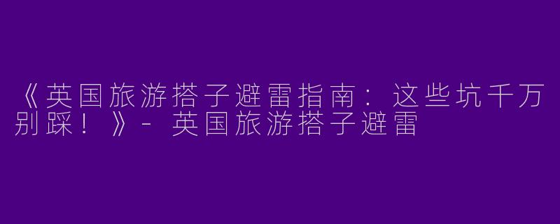《英国旅游搭子避雷指南：这些坑千万别踩！》-英国旅游搭子避雷