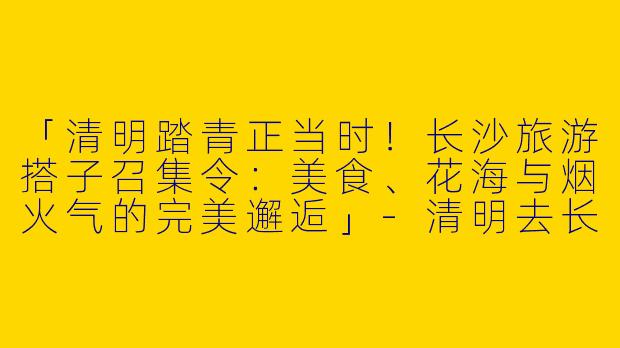 「清明踏青正当时！长沙旅游搭子召集令：美食、花海与烟火气的完美邂逅」-清明去长沙旅游搭子