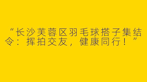 “长沙芙蓉区羽毛球搭子集结令：挥拍交友，健康同行！”