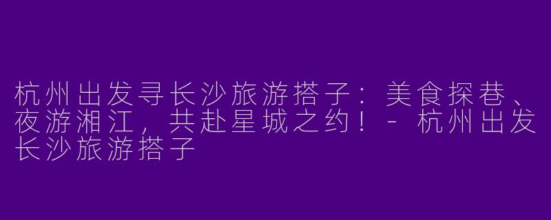 杭州出发寻长沙旅游搭子：美食探巷、夜游湘江，共赴星城之约！-杭州出发长沙旅游搭子