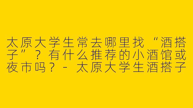 太原大学生常去哪里找“酒搭子”？有什么推荐的小酒馆或夜市吗？-太原大学生酒搭子