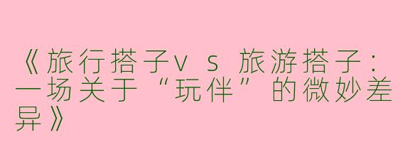 《旅行搭子vs旅游搭子：一场关于“玩伴”的微妙差异》