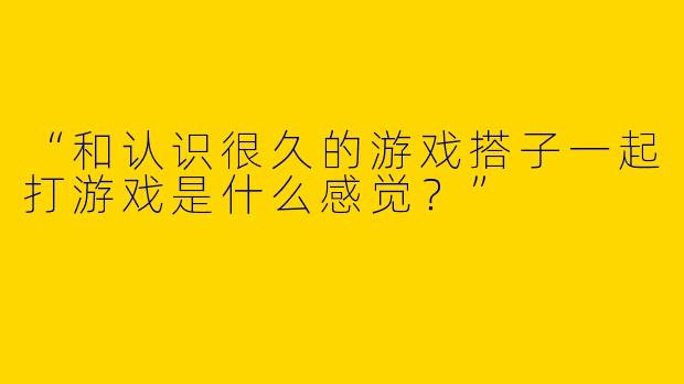 “和认识很久的游戏搭子一起打游戏是什么感觉？”