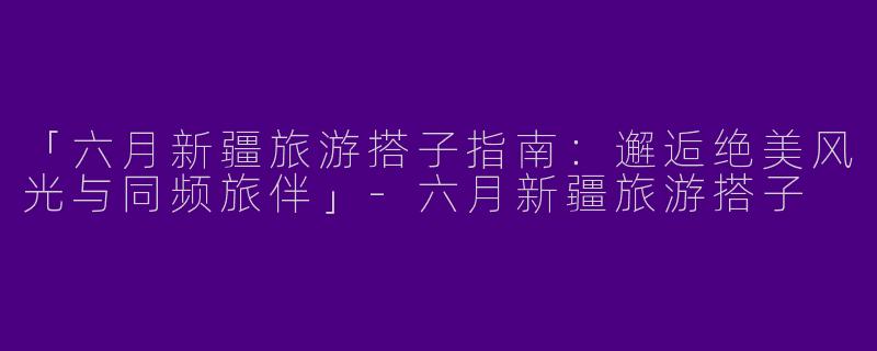 「六月新疆旅游搭子指南：邂逅绝美风光与同频旅伴」-六月新疆旅游搭子