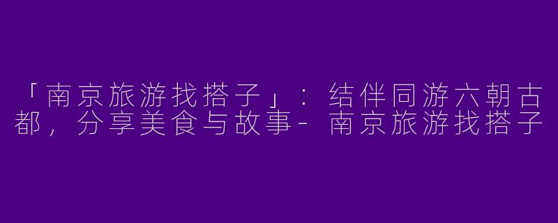 「南京旅游找搭子」：结伴同游六朝古都，分享美食与故事-南京旅游找搭子