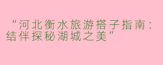 “河北衡水旅游搭子指南：结伴探秘湖城之美”