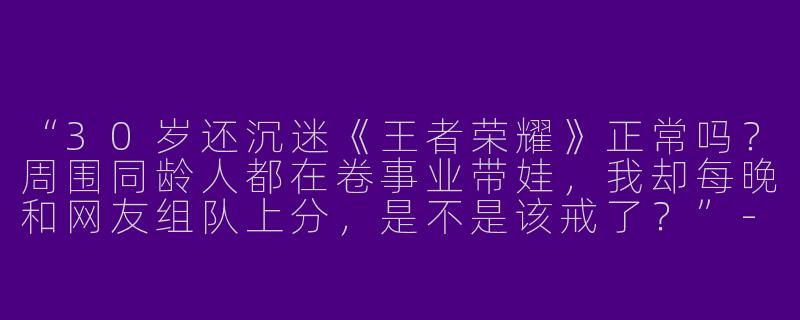 “30岁还沉迷《王者荣耀》正常吗？周围同龄人都在卷事业带娃，我却每晚和网友组队上分，是不是该戒了？”-王者荣耀大龄搭子