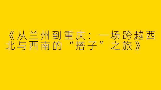 《从兰州到重庆：一场跨越西北与西南的“搭子”之旅》