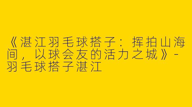 《湛江羽毛球搭子：挥拍山海间，以球会友的活力之城》-羽毛球搭子湛江