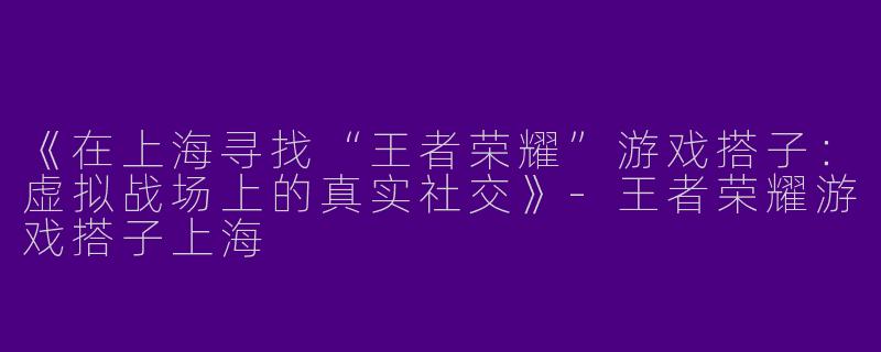 《在上海寻找“王者荣耀”游戏搭子：虚拟战场上的真实社交》-王者荣耀游戏搭子上海