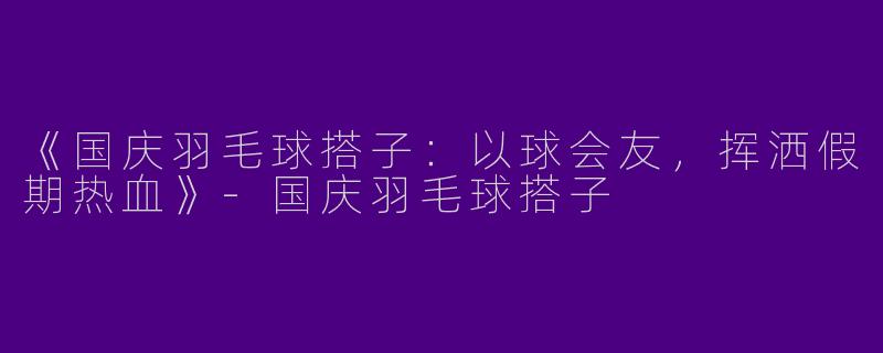《国庆羽毛球搭子：以球会友，挥洒假期热血》-国庆羽毛球搭子