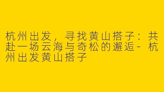 杭州出发，寻找黄山搭子：共赴一场云海与奇松的邂逅-杭州出发黄山搭子