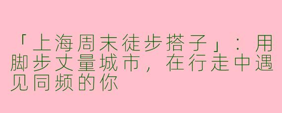 「上海周末徒步搭子」：用脚步丈量城市，在行走中遇见同频的你