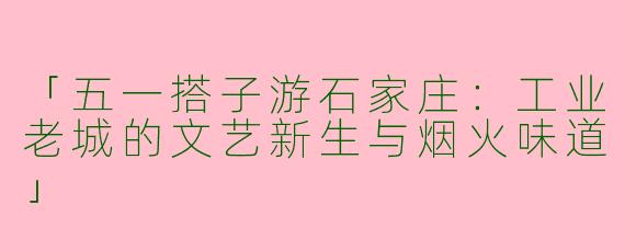 「五一搭子游石家庄：工业老城的文艺新生与烟火味道」