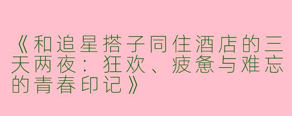《和追星搭子同住酒店的三天两夜：狂欢、疲惫与难忘的青春印记》
