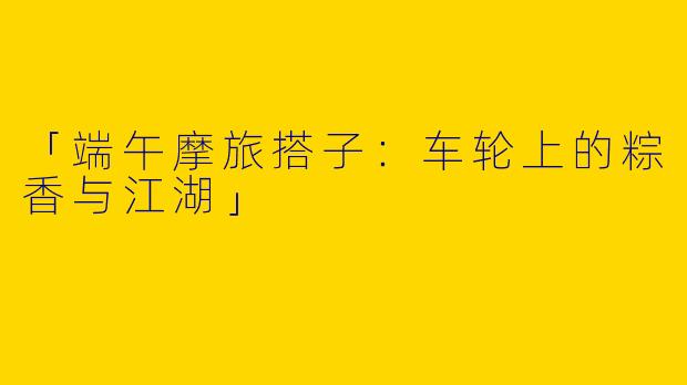 「端午摩旅搭子：车轮上的粽香与江湖」