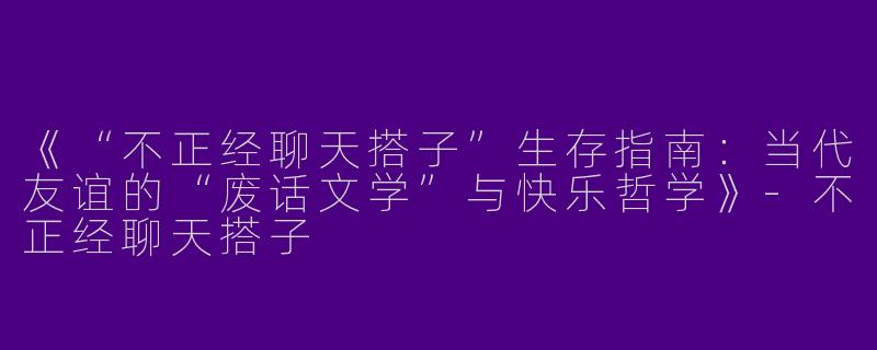 《“不正经聊天搭子”生存指南：当代友谊的“废话文学”与快乐哲学》-不正经聊天搭子