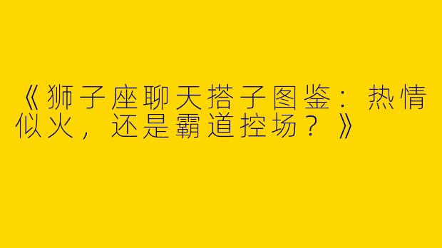 《狮子座聊天搭子图鉴：热情似火，还是霸道控场？》