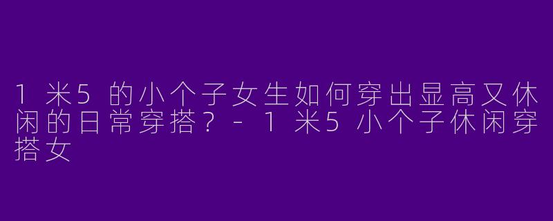 1米5的小个子女生如何穿出显高又休闲的日常穿搭？-1米5小个子休闲穿搭女