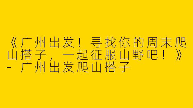 《广州出发！寻找你的周末爬山搭子，一起征服山野吧！》-广州出发爬山搭子